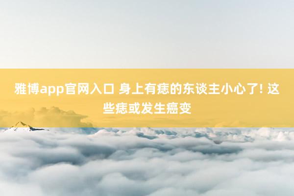 雅博app官网入口 身上有痣的东谈主小心了! 这些痣或发生癌变