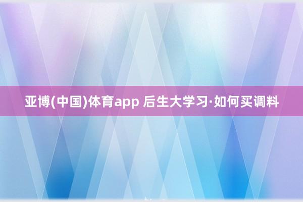亚博(中国)体育app 后生大学习·如何买调料