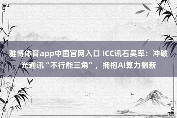 雅博体育app中国官网入口 ICC讯石吴军：冲破光通讯“不行能三角”，拥抱AI算力翻新