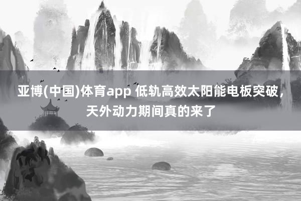 亚博(中国)体育app 低轨高效太阳能电板突破，天外动力期间真的来了