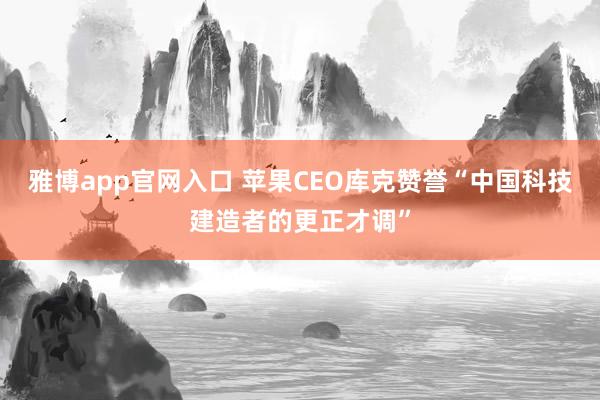 雅博app官网入口 苹果CEO库克赞誉“中国科技建造者的更正才调”