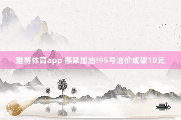 雅博体育app 攥紧加油!95号油价或破10元