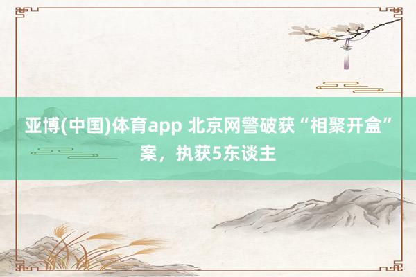 亚博(中国)体育app 北京网警破获“相聚开盒”案，执获5东谈主
