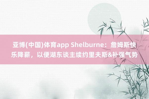 亚博(中国)体育app Shelburne：詹姆斯快乐降薪，以便湖东谈主续约里夫斯&补强气势