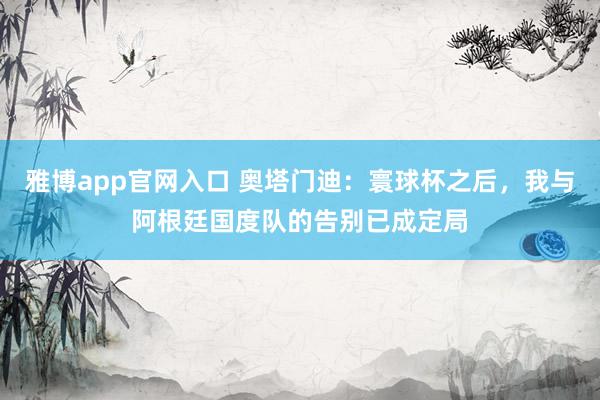 雅博app官网入口 奥塔门迪：寰球杯之后，我与阿根廷国度队的告别已成定局