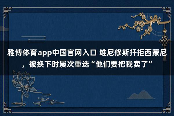 雅博体育app中国官网入口 维尼修斯扞拒西蒙尼，被换下时屡次重迭“他们要把我卖了”