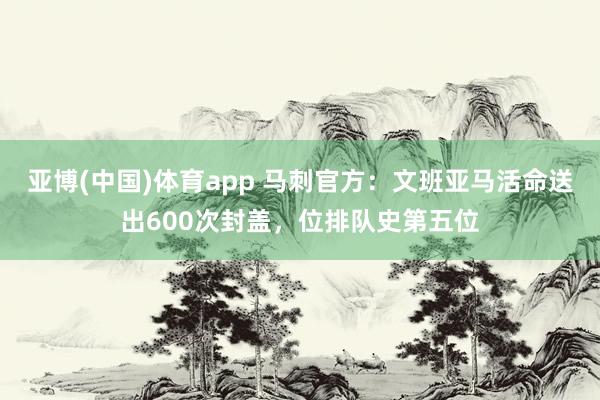 亚博(中国)体育app 马刺官方：文班亚马活命送出600次封盖，位排队史第五位