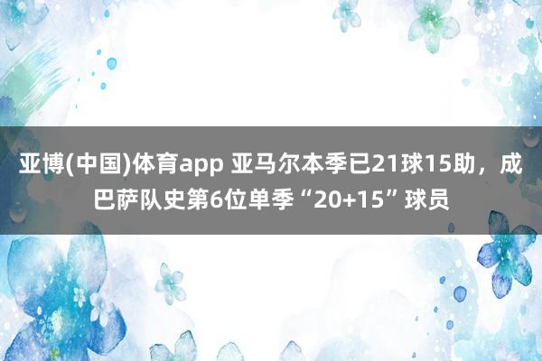 亚博(中国)体育app 亚马尔本季已21球15助，成巴萨队史第6位单季“20+15”球员