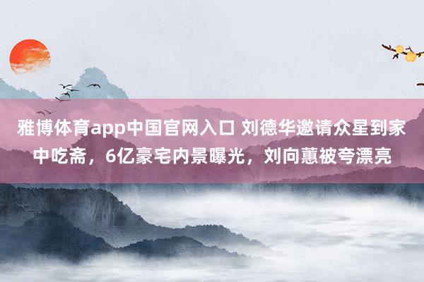 雅博体育app中国官网入口 刘德华邀请众星到家中吃斋，6亿豪宅内景曝光，刘向蕙被夸漂亮