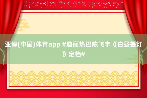 亚博(中国)体育app #迪丽热巴陈飞宇《白昼提灯》定档#