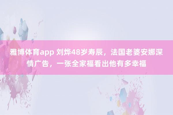 雅博体育app 刘烨48岁寿辰，法国老婆安娜深情广告，一张全家福看出他有多幸福