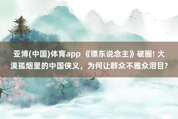 亚博(中国)体育app 《镖东说念主》破圈! 大漠孤烟里的中国侠义，为何让群众不雅众泪目?