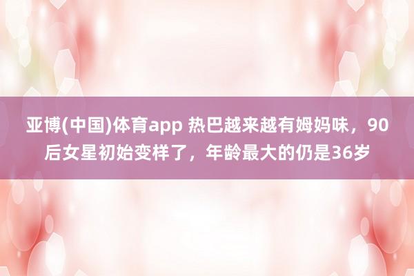 亚博(中国)体育app 热巴越来越有姆妈味，90后女星初始变样了，年龄最大的仍是36岁