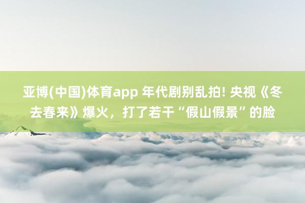 亚博(中国)体育app 年代剧别乱拍! 央视《冬去春来》爆火，打了若干“假山假景”的脸