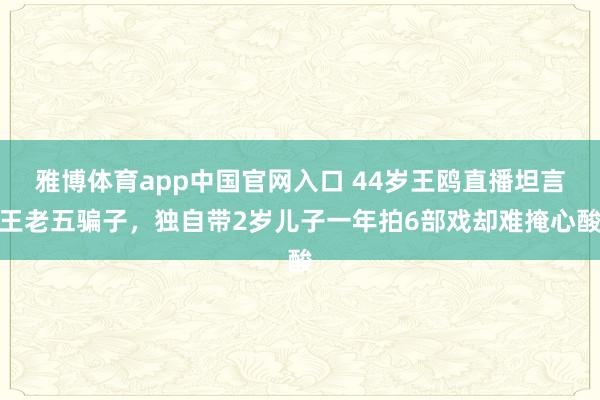 雅博体育app中国官网入口 44岁王鸥直播坦言王老五骗子，独自带2岁儿子一年拍6部戏却难掩心酸
