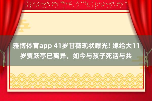 雅博体育app 41岁甘薇现状曝光! 嫁给大11岁贾跃亭已离异，如今与孩子死活与共