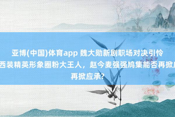 亚博(中国)体育app 魏大勋新剧职场对决引怜惜，西装精英形象圈粉大王人，赵今麦强强鸠集能否再掀应承?