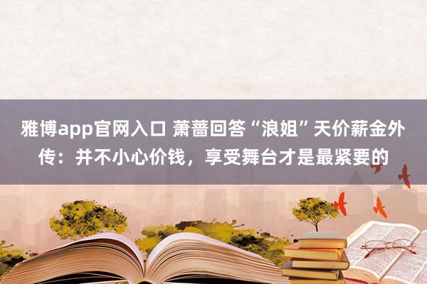 雅博app官网入口 萧蔷回答“浪姐”天价薪金外传：并不小心价钱，享受舞台才是最紧要的
