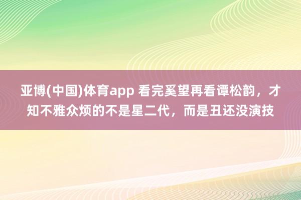 亚博(中国)体育app 看完奚望再看谭松韵，才知不雅众烦的不是星二代，而是丑还没演技
