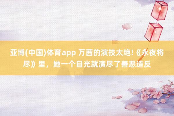 亚博(中国)体育app 万茜的演技太绝!《永夜将尽》里，她一个目光就演尽了善恶造反
