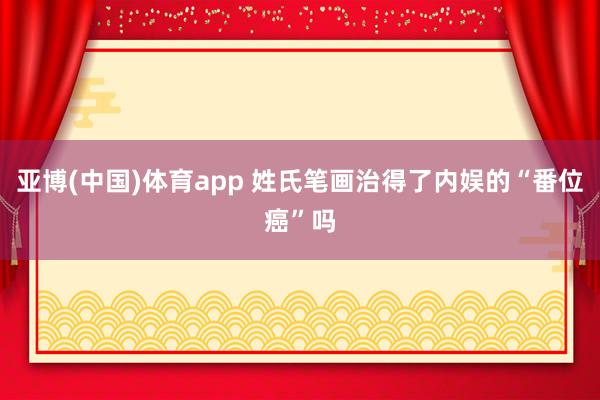亚博(中国)体育app 姓氏笔画治得了内娱的“番位癌”吗