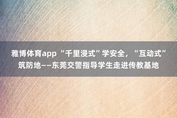 雅博体育app “千里浸式”学安全，“互动式”筑防地——东莞交警指导学生走进传教基地
