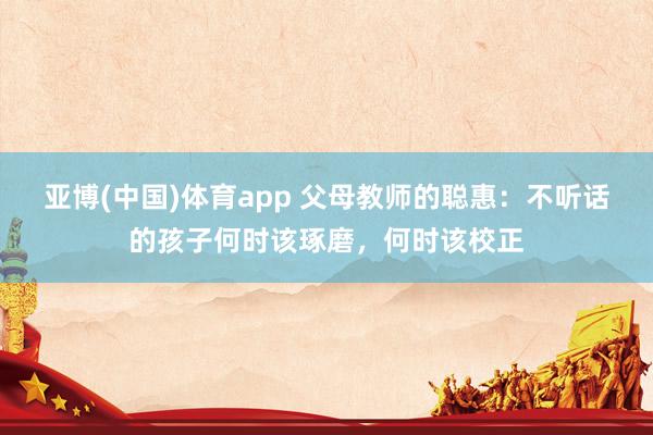 亚博(中国)体育app 父母教师的聪惠：不听话的孩子何时该琢磨，何时该校正