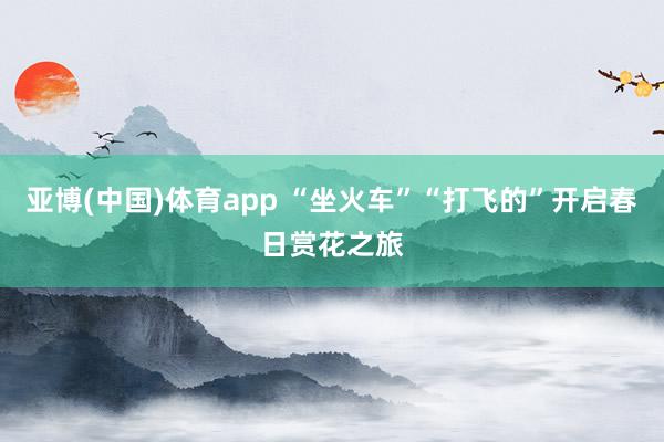 亚博(中国)体育app “坐火车”“打飞的”开启春日赏花之旅