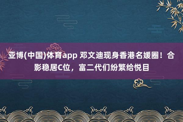亚博(中国)体育app 邓文迪现身香港名媛圈！合影稳居C位，富二代们纷繁给悦目