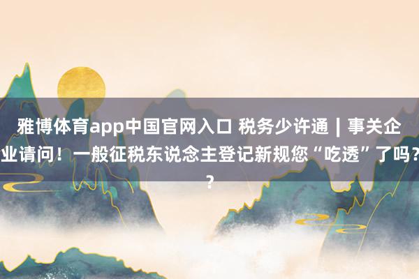 雅博体育app中国官网入口 税务少许通∣事关企业请问！一般征税东说念主登记新规您“吃透”了吗？