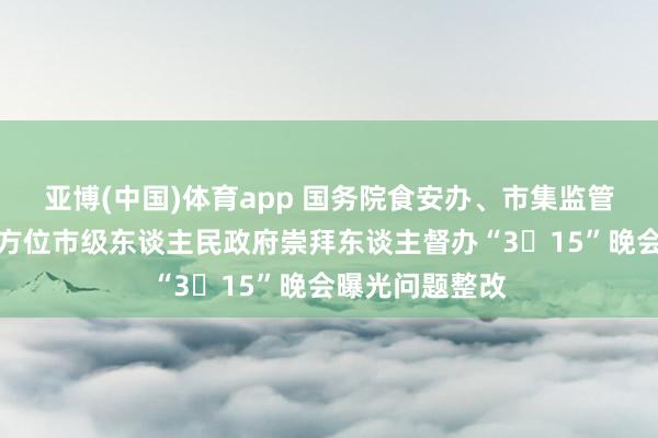 亚博(中国)体育app 国务院食安办、市集监管总局约谈关系方位市级东谈主民政府崇拜东谈主督办“3・15”晚会曝光问题整改