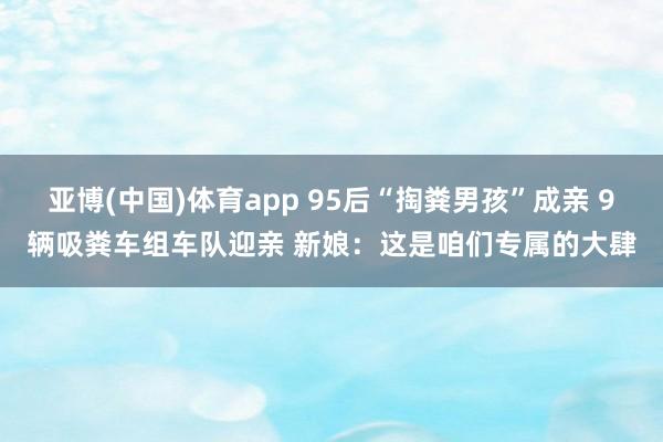 亚博(中国)体育app 95后“掏粪男孩”成亲 9辆吸粪车组车队迎亲 新娘：这是咱们专属的大肆