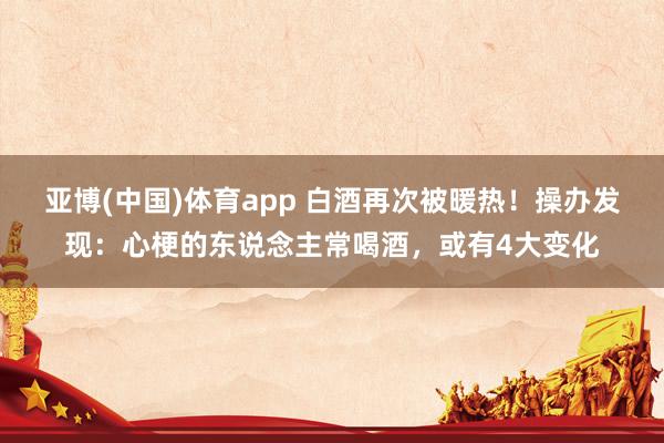 亚博(中国)体育app 白酒再次被暖热！操办发现：心梗的东说念主常喝酒，或有4大变化