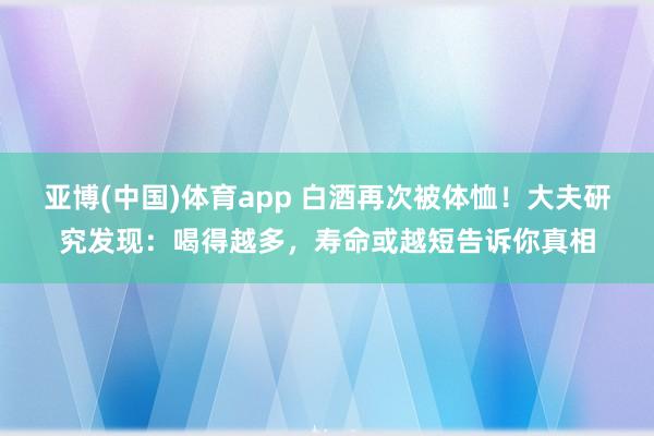 亚博(中国)体育app 白酒再次被体恤！大夫研究发现：喝得越多，寿命或越短告诉你真相