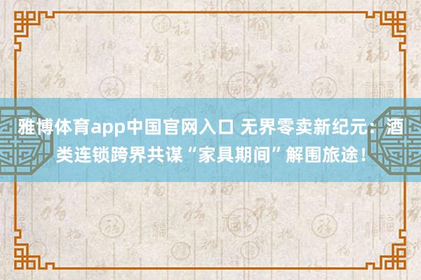 雅博体育app中国官网入口 无界零卖新纪元：酒类连锁跨界共谋“家具期间”解围旅途！