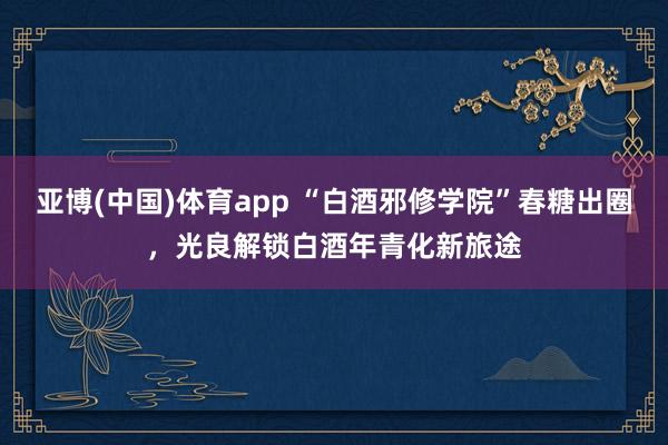 亚博(中国)体育app “白酒邪修学院”春糖出圈，光良解锁白酒年青化新旅途