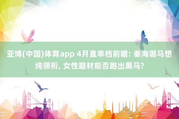 亚博(中国)体育app 4月直率档前瞻: 秦海璐马想纯领衔, 女性题材能否跑出黑马?