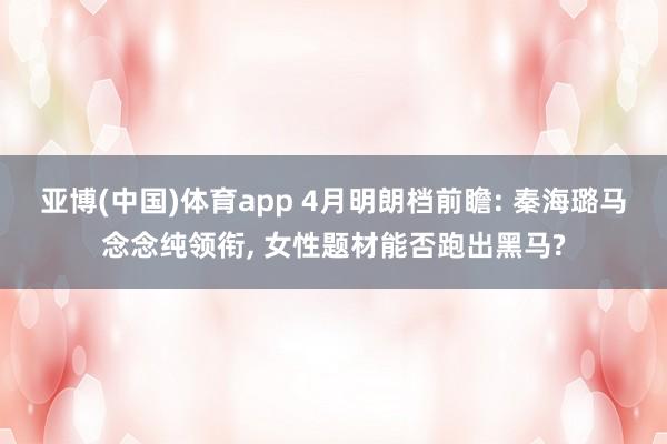 亚博(中国)体育app 4月明朗档前瞻: 秦海璐马念念纯领衔, 女性题材能否跑出黑马?