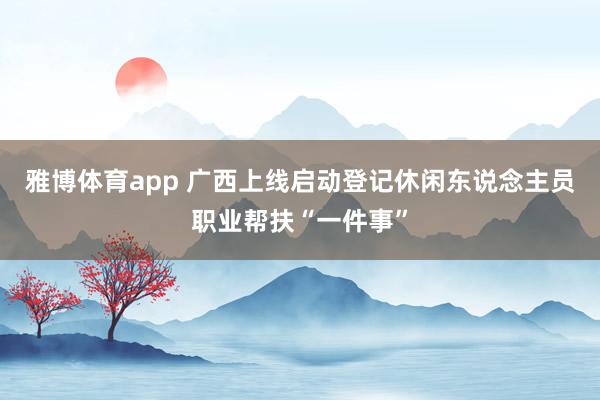 雅博体育app 广西上线启动登记休闲东说念主员职业帮扶“一件事”