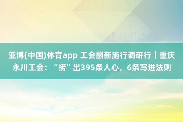 亚博(中国)体育app 工会翻新施行调研行｜重庆永川工会：“捞”出395条人心，6条写进法则