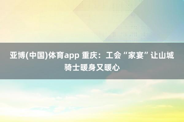 亚博(中国)体育app 重庆：工会“家宴”让山城骑士暖身又暖心