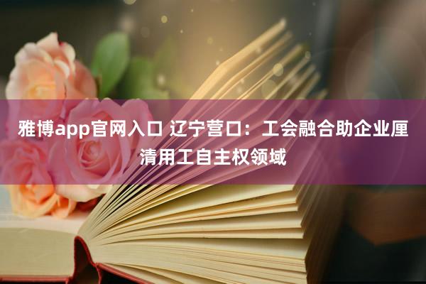 雅博app官网入口 辽宁营口：工会融合助企业厘清用工自主权领域