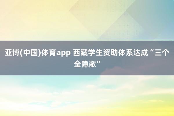 亚博(中国)体育app 西藏学生资助体系达成“三个全隐敝”