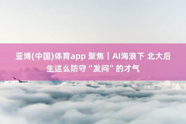 亚博(中国)体育app 聚焦｜AI海浪下 北大后生这么防守“发问”的才气