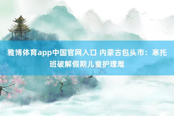 雅博体育app中国官网入口 内蒙古包头市：寒托班破解假期儿童护理难