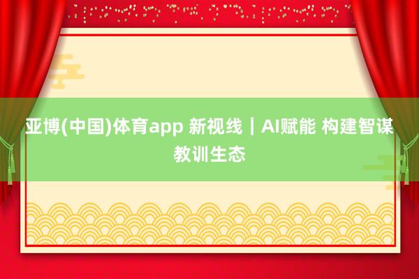 亚博(中国)体育app 新视线｜AI赋能 构建智谋教训生态