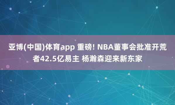 亚博(中国)体育app 重磅! NBA董事会批准开荒者42.5亿易主 杨瀚森迎来新东家