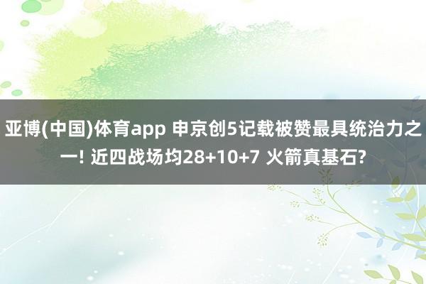 亚博(中国)体育app 申京创5记载被赞最具统治力之一! 近四战场均28+10+7 火箭真基石?