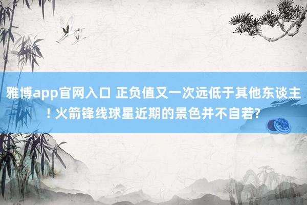 雅博app官网入口 正负值又一次远低于其他东谈主! 火箭锋线球星近期的景色并不自若?
