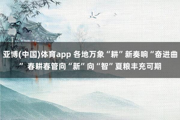 亚博(中国)体育app 各地万象“耕”新奏响“奋进曲” 春耕春管向“新”向“智”夏粮丰充可期